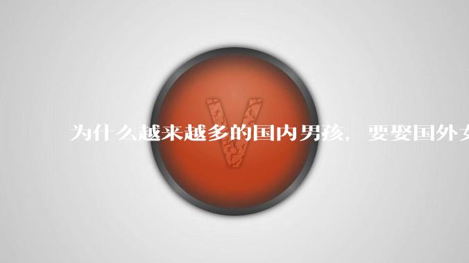 为什么越来越多的国内男孩，要娶国外女孩?